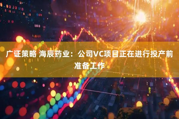 广证策略 海辰药业：公司VC项目正在进行投产前准备工作