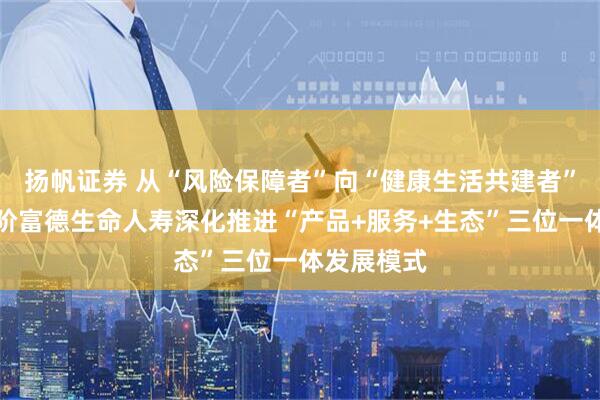 扬帆证券 从“风险保障者”向“健康生活共建者”的战略进阶富德生命人寿深化推进“产品+服务+生态”三位一体发展模式