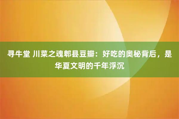 寻牛堂 川菜之魂郫县豆瓣：好吃的奥秘背后，是华夏文明的千年浮沉