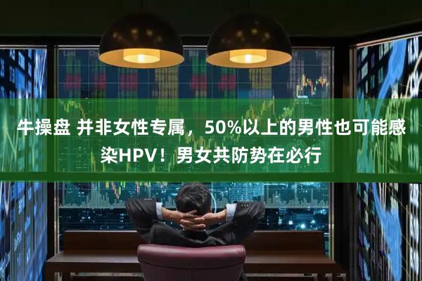 牛操盘 并非女性专属，50%以上的男性也可能感染HPV！男女共防势在必行