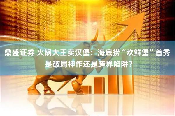 鼎盛证券 火锅大王卖汉堡：海底捞“欢鲜堡”首秀 是破局神作还是跨界陷阱？